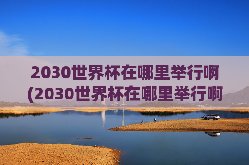 2030世界杯在哪里举行啊(2030世界杯在哪里举行啊)2030世界杯在哪里举行？
