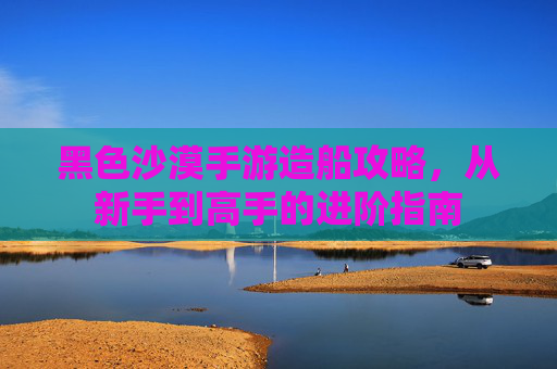 黑色沙漠手游造船攻略，从新手到高手的进阶指南