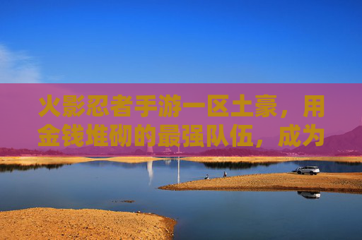 火影忍者手游一区土豪,用金钱堆砌的最强队伍,成为游戏里的排面玩家