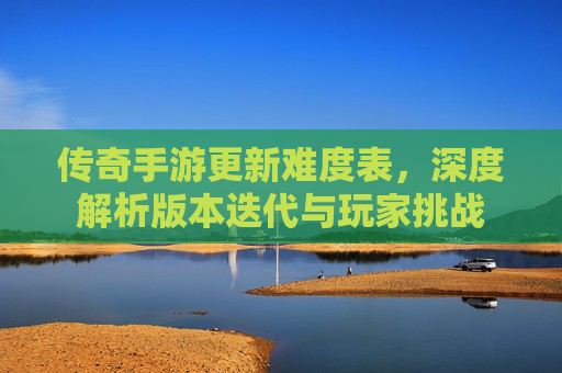 传奇手游更新难度表,深度解析版本迭代与玩家挑战
