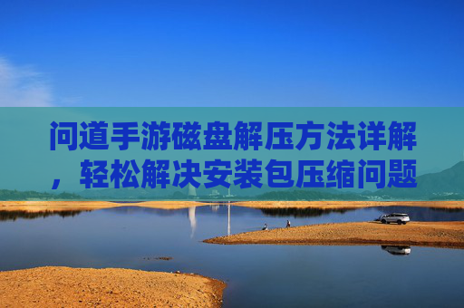 问道手游磁盘解压方法详解，轻松解决安装包压缩问题，问道手游磁盘解压方法详解，轻松解决安装包压缩问题