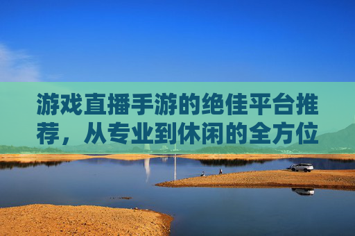 游戏直播手游的绝佳平台推荐，从专业到休闲的全方位选择