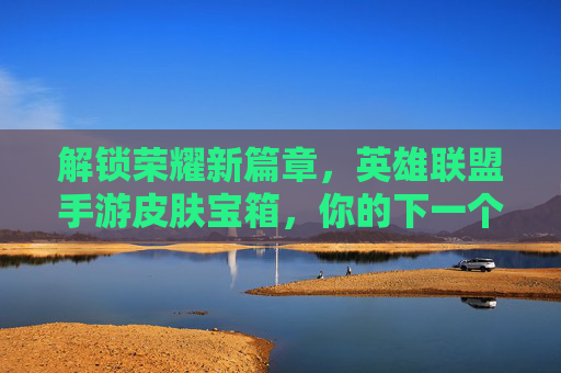解锁荣耀新篇章，英雄联盟手游皮肤宝箱，你的下一个神皮肤可能就在这里！