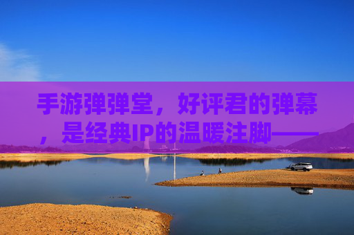 手游弹弹堂,好评君的弹幕,是经典IP的温暖注脚——那些用弹幕点亮回忆的玩家故事,手游弹弹堂,好评君的弹幕,是经典IP的温暖注脚——那些用弹幕点亮回忆的玩家故事