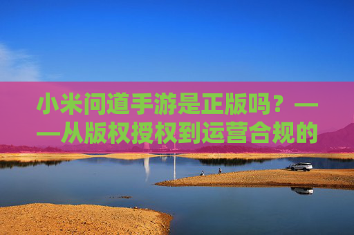 小米问道手游是正版吗?——从版权授权到运营合规的深度解析