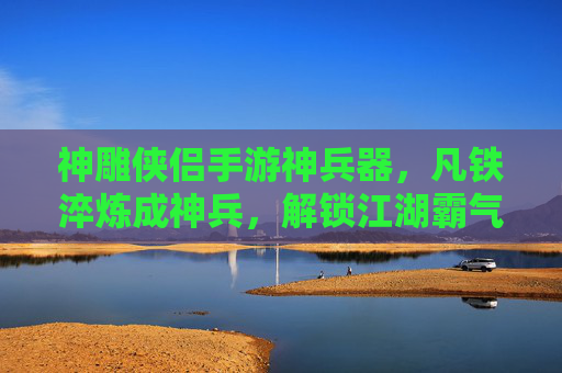 神雕侠侣手游神兵器，凡铁淬炼成神兵，解锁江湖霸气的终极装备