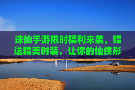诛仙手游限时福利来袭,赠送精美时装,让你的仙侠形象焕然一新