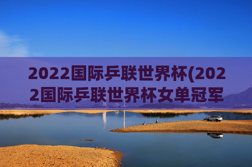 2022国际乒联世界杯(2022国际乒联世界杯女单冠军)