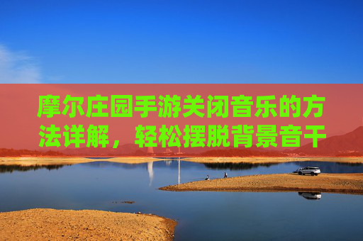 摩尔庄园手游关闭音乐的方法详解,轻松摆脱背景音干扰,摩尔庄园手游关闭音乐全攻略,轻松摆脱背景音干扰