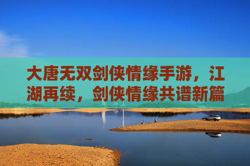 大唐无双剑侠情缘手游，江湖再续，剑侠情缘共谱新篇，大唐无双剑侠情缘手游，江湖再续，剑侠情缘共谱新篇