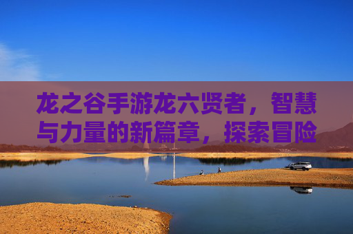 龙之谷手游龙六贤者,智慧与力量的新篇章,探索冒险的关键指引,龙之谷手游龙六贤者,智慧与力量的新篇章,探索冒险的关键指引