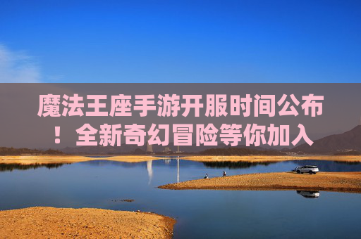 魔法王座手游开服时间公布！全新奇幻冒险等你加入