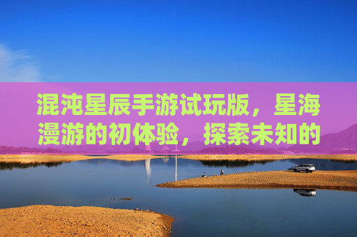 混沌星辰手游试玩版，星海漫游的初体验，探索未知的宇宙奇遇，混沌星辰手游试玩版，星海漫游的初体验，探索未知宇宙奇遇