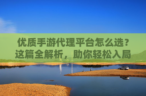 优质手游代理平台怎么选?这篇全解析,助你轻松入局