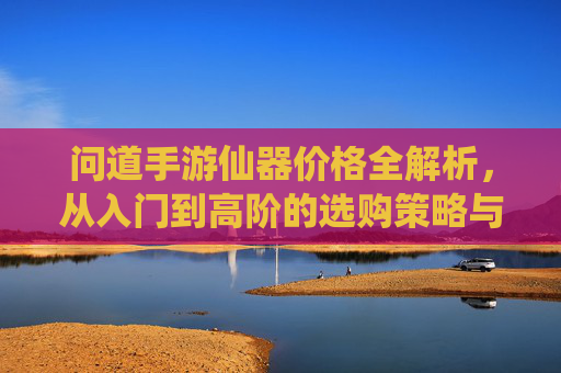 问道手游仙器价格全解析,从入门到高阶的选购策略与价值评估
