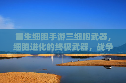 重生细胞手游三细胞武器,细胞进化的终极武器,战争策略的全新突破,重生细胞手游三细胞武器,细胞进化的终极武器,战争策略的全新突破