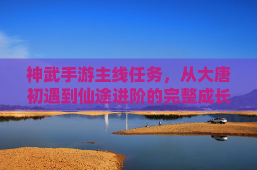 神武手游主线任务,从大唐初遇到仙途进阶的完整成长路径