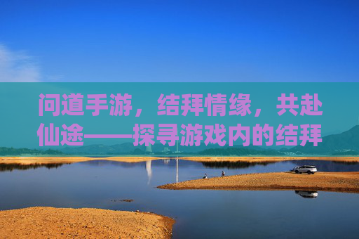 问道手游,结拜情缘,共赴仙途——探寻游戏内的结拜系统与意义