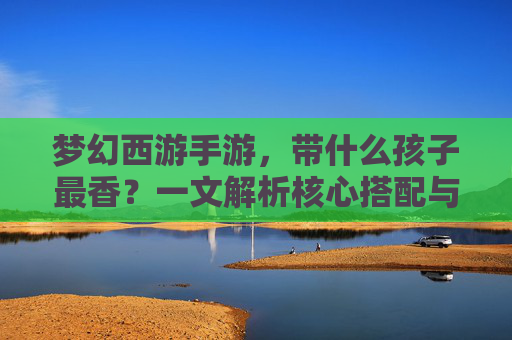 梦幻西游手游，带什么孩子最香？一文解析核心搭配与策略