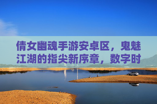 倩女幽魂手游安卓区,鬼魅江湖的指尖新序章,数字时代的幽魂奇遇,倩女幽魂手游安卓区,鬼魅江湖的指尖新序章,数字时代的幽魂奇遇