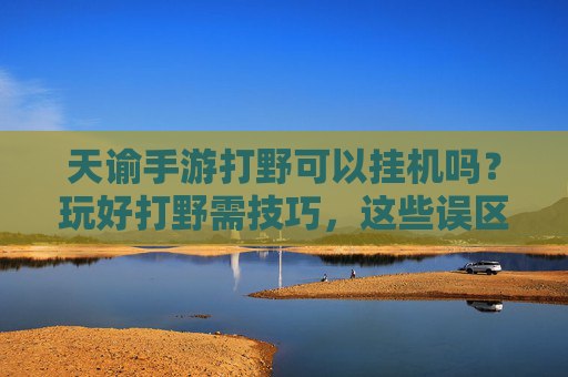 天谕手游打野可以挂机吗?玩好打野需技巧,这些误区别踩!天谕手游打野能挂机吗?玩好打野技巧与误区解析