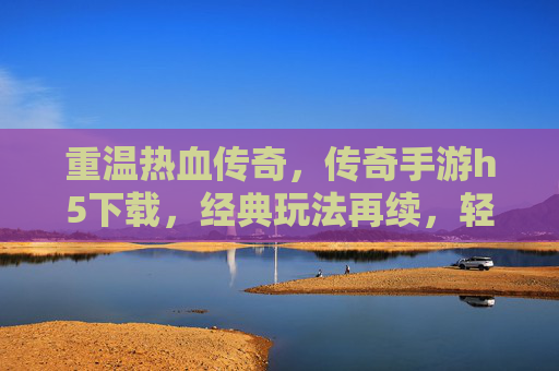 重温热血传奇，传奇手游h5下载，经典玩法再续，轻松玩转传奇世界