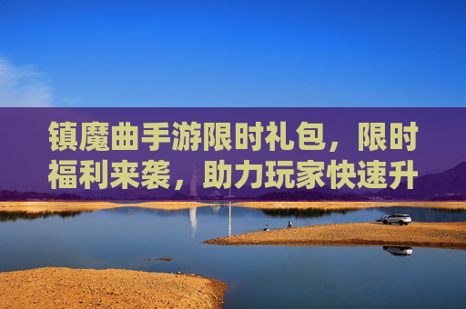 镇魔曲手游限时礼包,限时福利来袭,助力玩家快速升级与装备提升!