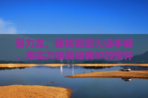 暴力龙，硬核重塑大话手游，用实力唤醒经典IP的情怀与活力