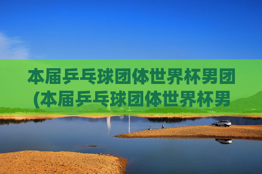本届乒乓球团体世界杯男团(本届乒乓球团体世界杯男团决赛)