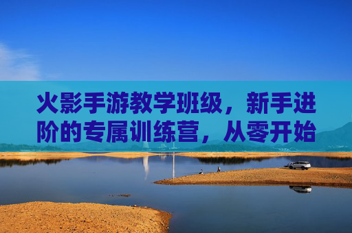 火影手游教学班级，新手进阶的专属训练营，从零开始掌握忍者精髓，火影手游新手进阶教学班，从零开始，掌握忍者精髓的专属训练营