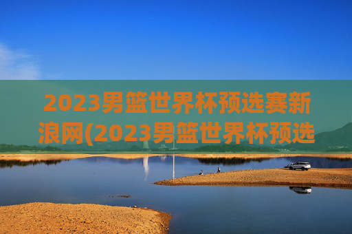 2023男篮世界杯预选赛新浪网(2023男篮世界杯预选赛新浪网比赛时间)