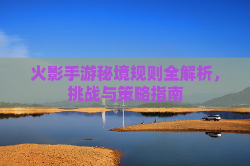 火影手游秘境规则全解析，挑战与策略指南
