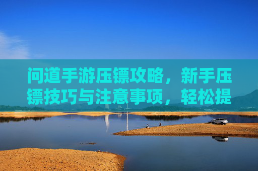 问道手游压镖攻略，新手压镖技巧与注意事项，轻松提升收益，问道手游压镖攻略，新手压镖技巧与注意事项，轻松提升收益