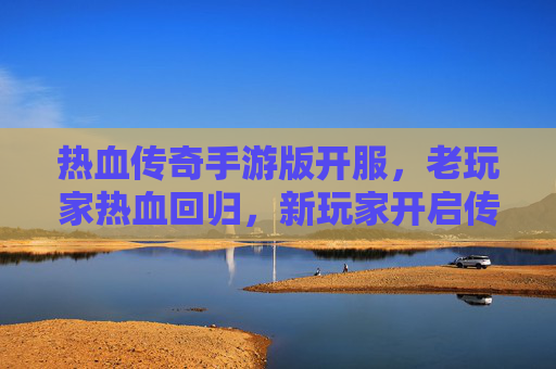 热血传奇手游版开服,老玩家热血回归,新玩家开启传奇新篇章!