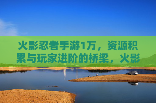 火影忍者手游1万,资源积累与玩家进阶的桥梁,火影忍者手游1万,资源积累与玩家进阶的桥梁