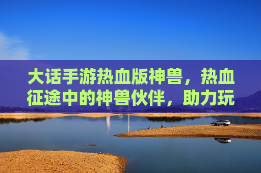 大话手游热血版神兽，热血征途中的神兽伙伴，助力玩家铸就传奇之路，大话手游热血版神兽，热血征途中的传奇伙伴，助力玩家铸就传奇之路