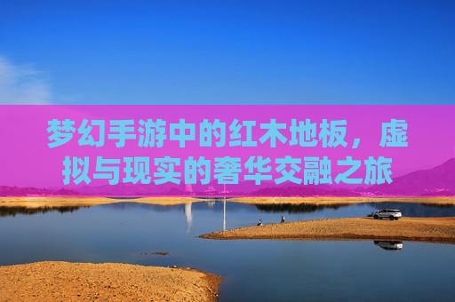 梦幻手游中的红木地板,虚拟与现实的奢华交融之旅