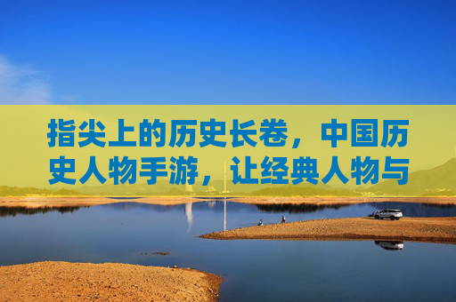 指尖上的历史长卷,中国历史人物手游,让经典人物与时代对话,指尖上的历史长卷,中国历史人物手游,让经典人物与时代对话