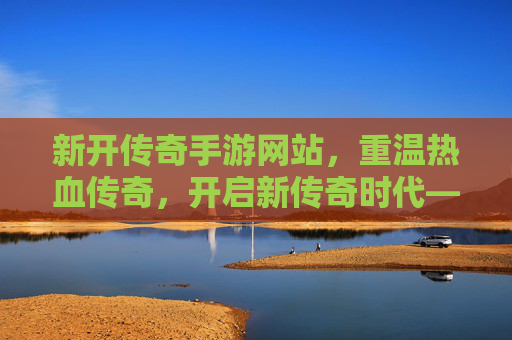 新开传奇手游网站,重温热血传奇,开启新传奇时代——探寻经典与创新的完美融合,新开传奇手游网站,重温热血传奇,开启新传奇时代——经典与创新的完美融合