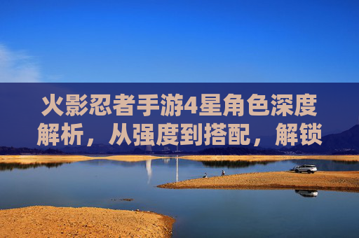 火影忍者手游4星角色深度解析，从强度到搭配，解锁忍者新体验，火影忍者手游4星角色深度解析，从强度到搭配，解锁忍者新体验