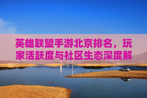 英雄联盟手游北京排名,玩家活跃度与社区生态深度解析,英雄联盟手游北京排名,玩家活跃度与社区生态深度解析