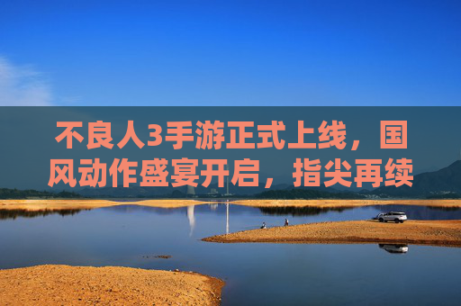 不良人3手游正式上线,国风动作盛宴开启,指尖再续不良江湖传奇,不良人3手游正式上线,国风动作盛宴开启,指尖再续不良江湖传奇