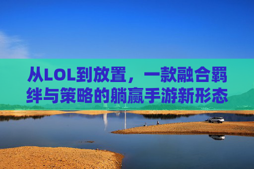 从LOL到放置,一款融合羁绊与策略的躺赢手游新形态——解构类似LOL的放置手游体验,从LOL到放置,一款融合羁绊与策略的躺赢手游新形态——解构类似LOL的放置手游体验