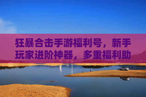 狂暴合击手游福利号，新手玩家进阶神器，多重福利助你快速崛起，狂暴合击手游福利号，新手进阶神器，多重福利助你快速崛起