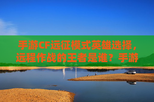 手游CF远征模式英雄选择,远程作战的王者是谁?手游CF远征模式远程英雄选择,谁是远程作战的王者?