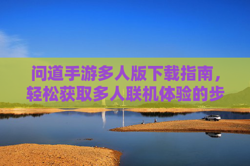 问道手游多人版下载指南,轻松获取多人联机体验的步骤详解,问道手游多人版下载指南,轻松获取多人联机体验的步骤详解
