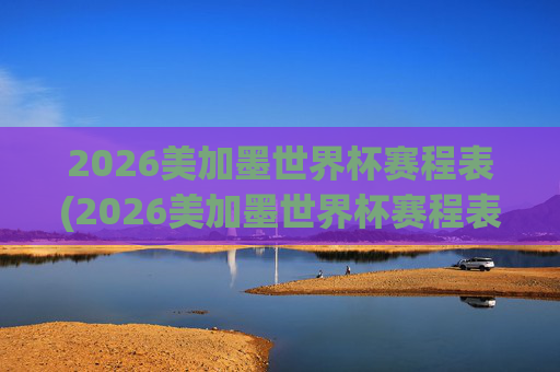 2026美加墨世界杯赛程表(2026美加墨世界杯赛程表完整版)