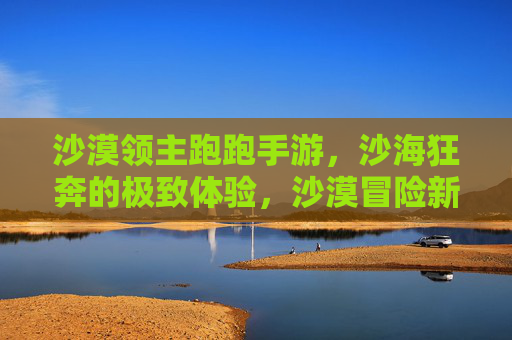 沙漠领主跑跑手游,沙海狂奔的极致体验,沙漠冒险新纪元!沙漠领主跑跑手游,沙海狂奔的极致体验,沙漠冒险新纪元!