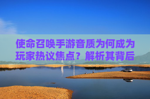 使命召唤手游音质为何成为玩家热议焦点?解析其背后的技术、设备与优化因素