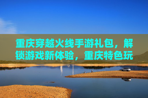 重庆穿越火线手游礼包，解锁游戏新体验，重庆特色玩法尽在掌握！重庆穿越火线手游礼包，解锁新体验，尽享特色玩法